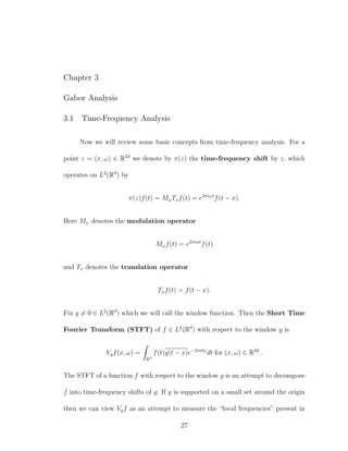 Chapter 3
Gabor Analysis
3.1 Time-Frequency Analysis
Now we will review some basic concepts from time-frequency analysis. For a
point z = (x, ω) ∈ R2d
we denote by π(z) the time-frequency shift by z, which
operates on L2
(Rd
) by
π(z)f(t) = MωTxf(t) = e2πiωt
f(t − x).
Here Mω denotes the modulation operator
Mωf(t) = e2πiωt
f(t)
and Tx denotes the translation operator
Txf(t) = f(t − x).
Fix g = 0 ∈ L2
(Rd
) which we will call the window function. Then the Short Time
Fourier Transform (STFT) of f ∈ L2
(Rd
) with respect to the window g is
Vgf(x, ω) =
Rd
f(t)g(t − x)e−2πitω
dt for (x, ω) ∈ R2d
.
The STFT of a function f with respect to the window g is an attempt to decompose
f into time-frequency shifts of g. If g is supported on a small set around the origin
then we can view Vgf as an attempt to measure the “local frequencies” present in
27
 