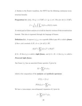 f. Similar to the Fourier transform, the STFT has the following continuous recon-
struction formula:
Proposition 3.1 ([14]). Fix g, γ ∈ L2
(Rd
) s.t. g, γ = 0. Then for all f ∈ L2
(Rd
),
f =
1
g, γ R2d
Vgf(x, ω)MωTxγ dωdx.
A central goal in Gabor analysis is to look for discrete versions of this reconstruction
formula. This idea is expressed through the language of frames.
Deﬁnition 3.1. A sequence (ej)j∈J in a separable Hilbert space W is called a frame
if there exist constants A, B > 0 s.t. for all f ∈ W
A||f||2
≤
j∈J
| f, ej |2
≤ B||f||2
.
If A = B then (ej) is called a tight frame, and if A = B = 1 then (ej) is called a
Parseval tight frame.
Any frame (ej) has an associated frame operator S given by
Sf =
j∈J
f, ej ej,
which is the composition of the analysis and synthesis operators
(Cf)j = f, ej
D({aj}j∈J ) =
j∈J
ajej.
We have a (non-unique, non-orthogonal) expansion of f given by
f =
j∈J
f, S−1
ej ej
28
 