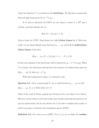 where the elements S−1
ej are known as the dual frame. We also have an associated
Parseval tight frame given by (S−1/2
ej)j∈J .
If we wish to discretize the STFT, we can choose a subset Λ ⊂ R2d
and a
window g and ask whether the set
G(g, Λ) =: {π(z)g | z ∈ Λ}
forms a frame for L2
(Rd
). Such frames are called Gabor frames for Λ. More gen-
erally, we can choose ﬁnitely many functions g1, . . . , gN and look for multiwindow
Gabor frames of the form
G(g1, . . . , gN , Λ) := {π(z)gi | i = 1 . . . , N, z ∈ Λ}.
In this case elements of the dual frame will be denoted by ˜giz = S−1
(π(z)gi). When
Λ is a lattice, the dual frame will also have the structure of a Gabor frame given by
G( ˜g1, . . . , ˜gN , Λ) where ˜gi = S−1
gi.
With this background in place, it is natural to ask:
Question 3.1. Given a quasicrystal Λ, can we ﬁnd functions g1, . . . , gN so that
G(g1, . . . , gN , Λ) is a Gabor frame for Λ?
Much of the work in Gabor analysis has focused on the case where Λ is a lattice.
However, recent results in [15] took a large step towards answering this question not
just for quasicrystals, but for any discrete set Λ. In order to explain their results, it
will be necessary to introduce the modulation spaces Mp
(Rd
).
Deﬁnition 3.2. Fix a non-zero g ∈ S(Rd
). For 1 ≤ p ≤ ∞ we deﬁne the modula-
29
 