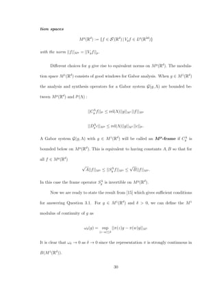 tion spaces
Mp
(Rd
) := {f ∈ S (Rd
) | Vgf ∈ Lp
(R2d
)}
with the norm ||f||Mp = ||Vgf||p.
Diﬀerent choices for g give rise to equivalent norms on Mp
(Rd
). The modula-
tion space M1
(Rd
) consists of good windows for Gabor analysis. When g ∈ M1
(Rd
)
the analysis and synthesis operators for a Gabor system G(g, Λ) are bounded be-
tween Mp
(Rd
) and lp
(Λ) :
||CΛ
g f||lp ≤ rel(Λ)||g||M1 ||f||Mp
||DΛ
g c||Mp ≤ rel(Λ)||g||M1 ||c||lp .
A Gabor system G(g, Λ) with g ∈ M1
(Rd
) will be called an Mp
-frame if CΛ
g is
bounded below on Mp
(Rd
). This is equivalent to having constants A, B so that for
all f ∈ Mp
(Rd
)
√
A||f||Mp ≤ ||SΛ
g f||Mp ≤
√
B||f||Mp .
In this case the frame operator SΛ
g is invertible on Mp
(Rd
).
Now we are ready to state the result from [15] which gives suﬃcient conditions
for answering Question 3.1. For g ∈ M1
(Rd
) and δ > 0, we can deﬁne the M1
modulus of continuity of g as
ωδ(g) = sup
|z−w|≤δ
||π(z)g − π(w)g||M1
It is clear that ωδ → 0 as δ → 0 since the representation π is strongly continuous in
B(M1
(Rd
)).
30
 