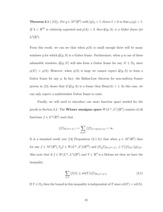 Theorem 3.1 ( [15]). For g ∈ M1
(Rd
) with ||g||2 = 1 choose δ > 0 so that ωδ(g) < 1.
If Λ ⊂ R2d
is relatively separated and ρ(Λ) < δ, then G(g, Λ) is a Gabor frame for
L2
(Rd
).
From this result, we can see that when ρ(Λ) is small enough there will be many
windows g for which G(g, Λ) is a Gabor frame. Furthermore, when g is one of these
admissible windows, G(g, Λ ) will also form a Gabor frame for any Λ ∈ ΩΛ since
ρ(Λ ) = ρ(Λ). However, when ρ(Λ) is large we cannot expect G(g, Λ) to form a
Gabor frame for any g. In fact, the Balian-Low theorem for non-uniform frames
proven in [15] shows that if G(g, Λ) is a frame then Dens(Λ) > 1. In this case, we
can only expect a multiwindow Gabor frame to exist.
Finally, we will need to introduce one more function space needed for the
proofs in Section 3.2. The Wiener amalgam space W(L∞
, L1
)(Rd
) consists of all
functions f ∈ L∞
(Rd
) such that
||f||W(L∞,L1) :=
k∈Zd
||f||L∞([0,1]d+k) < ∞.
It is a standard result (see [14] Proposition 12.1.11) that when g ∈ M1
(Rd
) then
for any f ∈ M1
(Rd
), Vgf ∈ W(L∞
, L1
)(R2d
) and ||Vgf||W(L∞,L1) ≤ C||f||M1 ||g||M1 .
Also note that if f ∈ W(L∞
, L1
)(Rd
) and T ⊂ Rd
is a Delone set then we have the
inequality
t∈T
|f(t)| ≤ rel(T)||f||W(L∞,L1). (3.1)
If T ∈ ΩΛ then the bound in this inequality is independent of T since rel(T) = rel(Λ).
31
 