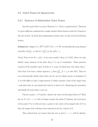 3.2 Gabor Frames for Quasicrystals
3.2.1 Existence of Multiwindow Gabor Frames
Our ﬁrst goal will be to prove Theorem 1.1. Given a quasicrystal Λ, Theorem
3.1 gives suﬃcient conditions for a single window Gabor frame to exist for Λ based on
the size of ρ(Λ). To show that multiwindow frames exist, we ﬁrst need the following
lemma:
Lemma 3.1. Suppose Λ ⊂ R2d
is FLC. Fix > 0. We can ﬁnd ﬁnitely many disjoint
translates {Λi}N
i=1 so that ¯Λ = N
i=1 Λi has ρ(¯Λ) < .
Proof. First we let R = ρ(λ) + δ for some small δ. Since Λ is FLC, there are only
ﬁnitely many patterns of the form BR(z) ∩ Λ up to translation. These patterns
contain all the possible types of holes in Λ, some of which have size larger than .
Note that if we have a ﬁnite sequence zn then N
n=1 Λ + zn is also FLC. Thus we
can systematically shrink these holes one by one by taking unions of translates of
Λ. It will suﬃce to take a single pattern P which contains a hole of size larger than
and show how we can shrink that hole by a factor of 2. Repeating the procedure
will shrink the hole below a size of .
Choose a point z ∈ P and let c denote the center of the largest hole in P. Then
the set Λ ∪ (Λ − z + c) will no longer contain the patch P. Instead, all occurrences
of the patch P in Λ will now have a point in the center of the largest hole of P, so
that the largest hole will have been reduced in size by a factor of 2.
This method does not ensure that the sets Λ and Λ − z + c will be disjoint,
32
 