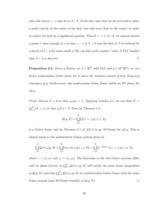 since the vector z −c may lie in Λ−Λ. To ﬁx this, note that we do not need to place
a point exactly in the center of the hole, but only very close to the center, in order
to reduce the hole by a signiﬁcant amount. Thus if z −c ∈ Λ−Λ, we instead choose
a point c close enough to c so that z − c /∈ Λ − Λ and the hole in P is reduced by
a factor of 2 − η for some small η. We can ﬁnd such a point c since Λ FLC implies
that Λ − Λ is discrete.
Proposition 3.2. Given a Delone set Λ ⊂ R2d
with FLC and g ∈ M1
(Rd
), we can
ﬁnd a multiwindow Gabor frame for Λ where the windows consist of time frequency
translates of g. Furthermore, this multiwindow Gabor frame will be an Mp
-frame for
all p.
Proof. Choose δ > 0 so that ωδ(g) < 1. Applying Lemma 3.1, we can ﬁnd Λ =
N
i=1(Λ + zi) so that ρ(Λ ) < δ. Then by Theorem 1.1,
G(g, Λ ) =
N
i=1
{π(z + zi)g | z ∈ Λ}
is a Gabor frame and by Theorem 5.1 of [15] it is an Mp
-frame for all p. This is
almost equal to the multiwindow Gabor system given by
N
i=1
G(π(zi)g, Λ) =
N
i=1
{π(z)π(zi)g | z ∈ Λ} =
N
i=1
{e−2πixωi
π(z + zi)g | z ∈ Λ}
where z = (x, ω) and zi = (xi, ωi). The functions in the two Gabor systems diﬀer
only by phase factors, so N
i=1 G(π(zi)g, Λ) will satisfy the same frame inequalities
as G(g, Λ ) and thus N
i=1 G(π(zi)g, Λ) is a multiwindow Gabor frame with the same
frame bounds (and Mp
-frame bounds) as G(g, Λ ).
33
 