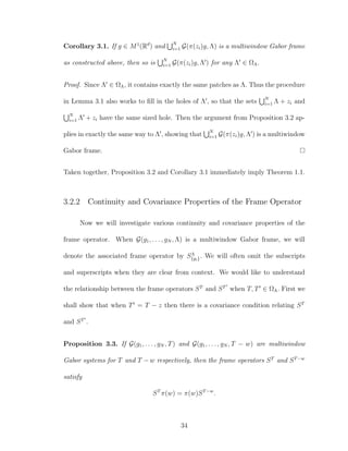 Corollary 3.1. If g ∈ M1
(Rd
) and N
i=1 G(π(zi)g, Λ) is a multiwindow Gabor frame
as constructed above, then so is N
i=1 G(π(zi)g, Λ ) for any Λ ∈ ΩΛ.
Proof. Since Λ ∈ ΩΛ, it contains exactly the same patches as Λ. Thus the procedure
in Lemma 3.1 also works to ﬁll in the holes of Λ , so that the sets N
i=1 Λ + zi and
N
i=1 Λ + zi have the same sized hole. Then the argument from Proposition 3.2 ap-
plies in exactly the same way to Λ , showing that N
i=1 G(π(zi)g, Λ ) is a multiwindow
Gabor frame.
Taken together, Proposition 3.2 and Corollary 3.1 immediately imply Theorem 1.1.
3.2.2 Continuity and Covariance Properties of the Frame Operator
Now we will investigate various continuity and covariance properties of the
frame operator. When G(g1, . . . , gN , Λ) is a multiwindow Gabor frame, we will
denote the associated frame operator by SΛ
{gi}. We will often omit the subscripts
and superscripts when they are clear from context. We would like to understand
the relationship between the frame operators ST
and ST
when T, T ∈ ΩΛ. First we
shall show that when T = T − z then there is a covariance condition relating ST
and ST
.
Proposition 3.3. If G(g1, . . . , gN , T) and G(g1, . . . , gN , T − w) are multiwindow
Gabor systems for T and T − w respectively, then the frame operators ST
and ST−w
satisfy
ST
π(w) = π(w)ST−w
.
34
 