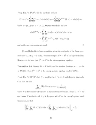 Proof. Fix f ∈ L2
(Rd
). On the one hand we have
ST
π(w)f =
N
i=1 z∈T
π(w)f, π(z)gi π(z)gi =
N
i=1 z∈T
e2πix ω
f, π(z − w)gi π(z)gi.
where z = (x, ω) and w = (x , ω ). On the other hand we have
π(w)ST−w
f =
N
i=1 z∈T
f, π(z − w)gi π(w)π(z − w)gi
=
N
i=1 z∈T
e2πix ω
f, π(z − w)gi π(z)gi
and so the two expressions are equal.
We would also like to know something about the continuity of the frame oper-
ators over ΩΛ. If Tk → T in ΩΛ, we cannot expect STk → ST
in the operator norm.
However, we do have that STk → ST
in the strong operator topology.
Proposition 3.4. Suppose Tk → T in ΩΛ and the window functions g1, . . . , gN lie
in M1
(Rd
). Then STk → ST
in the strong operator topology on B(M1
(Rd
)).
Proof. Fix f ∈ M1
(Rd
). Let A = max{||gi||M1 }. Fix > 0 and choose a large cube
C so that for all i
a∈Zn
C
||Vgi
f||L∞([0,1]n+a) <
4ANrel(Λ)
where N is the number of windows in the multiwindow frame. Since Tk → T, we
can choose K so that for all k ≥ K, Tk agrees with T on the cube C up to a small
translation, so that
N
i=1 z∈T∩C
f, π(z)gi π(z)gi −
N
i=1 z∈Tk∩C
f, π(z)gi π(z)gi
M1
<
2
.
35
 