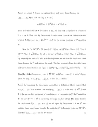 Proof. Let A and B denote the optimal lower and upper frame bounds for
G(g1, . . . , gN , Λ) so that for all f ∈ M1
(Rd
)
√
A||f||M1 ≤ ||SΛ
f||M1 ≤
√
B||f||M1 .
Since the translates of Λ are dense in ΩΛ, we can ﬁnd a sequence of translates
Λ − zk → T. Note that by Proposition 3.3 the frame bounds are constant on the
orbit of Λ. Since Λ − zk → T, SΛ−zk → ST
in the strong topology by Proposition
3.4.
Now ﬁx f ∈ M1
(Rd
). We have ||SΛ−zk f||M1 → ||ST
f||M1 . Since
√
A||f||M1 ≤
||SΛ−zk f||M1 ≤
√
B||f||M1 for all k, we have
√
A||f||M1 ≤ ||ST
f||M1 ≤
√
B||f||M1 .
By reversing the roles of T and Λ in this argument, we see that the upper and lower
frame bounds for T and Λ must be equal. The last remark follows since the lower
and upper frame bounds are equal to ||(ST
)−1
||M1 and ||ST
||M1 respectively.
Corollary 3.2. Suppose g1, . . . , gN ∈ M1
(Rd
) and G(g1, . . . , gN , Λ) is an M1
-frame.
Then for any T ∈ ΩΛ, G(g1, . . . , gN , T) is also an M1
-frame.
Proof. By examining the basic frame inequalities in Deﬁnition 3.1, we can see that
if G(g1, . . . , gN , Λ) is a frame then so is G(g1, . . . , gN , Λ − z) for any z ∈ R2d
. Given
T ∈ ΩΛ, we can ﬁnd a sequence of translates Λ−zk converging to T. By Proposition
3.4 we have SΛ−zk → ST
in the strong topology on B(M1
(Rd
)). The frame bounds
for the frames G(g1, . . . , gN , Λ − zk) are all equal by Proposition 3.3, so ST
also
satisﬁes those same frame bounds. In particular ST
is bounded below on M1
(Rd
),
and thus G(g1, . . . , gN , T) is an M1
-frame.
37
 