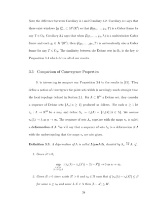 Note the diﬀerence between Corollary 3.1 and Corollary 3.2. Corollary 3.1 says that
there exist windows {gi}N
i=1 ⊂ M1
(Rd
) so that G(g1, . . . , gN , T) is a Gabor frame for
any T ∈ ΩΛ. Corollary 3.2 says that when G(g1, . . . , gN , Λ) is a multiwindow Gabor
frame and each gi ∈ M1
(Rd
), then G(g1, . . . , gN , T) is automatically also a Gabor
frame for any T ∈ ΩΛ. The similarity between the Delone sets in ΩΛ is the key to
Proposition 3.4 which drives all of our results.
3.3 Comparison of Convergence Properties
It is interesting to compare our Proposition 3.4 to the results in [15]. They
deﬁne a notion of convergence for point sets which is seemingly much stronger than
the local topology deﬁned in Section 2.1. For Λ ⊂ R2d
a Delone set, they consider
a sequence of Delone sets {Λn | n ≥ 1} produced as follows. For each n ≥ 1 let
τn : Λ → R2d
be a map and deﬁne Λn := τn(Λ) = {τn(λ) | λ ∈ Λ}. We assume
τn(λ) → λ as n → ∞. The sequence of sets Λn together with the maps τn is called
a deformation of Λ. We will say that a sequence of sets Λn is a deformation of Λ
with the understanding that the maps τn are also given.
Deﬁnition 3.3. A deformation of Λ is called Lipschitz, denoted by Λn
Lip
→ Λ, if:
1. Given R > 0,
sup
λ,λ ∈Λ
|λ−λ |≤R
|(τn(λ) − τn(λ )) − (λ − λ )| → 0 as n → ∞.
2. Given R > 0 there exists R > 0 and n0 ∈ N such that if |τn(λ) − τn(λ) | ≤ R
for some n ≥ n0 and some λ, λ ∈ Λ then |λ − λ | ≤ R .
38
 