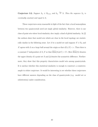 Conjecture 3.2. Suppose Λn ∈ Ωtrans and Λn
Lip
→ Λ. Then the sequence Λn is
eventually constant and equal to Λ.
These conjectures seem reasonable in light of the fact that a local isomorphism
between two quasicrystals need not imply global similarity. However, there is one
class of point sets where local similarity does imply a kind of global similarity. In [2]
the authors show that model sets which are close in the local topology are statisti-
cally similar in the following sense. Let Λ be a model set and suppose Λ ∈ ΩΛ and
Λ agrees with Λ on a large ball around the origin so that d(Λ, Λ ) < . Then there is
a constant C independent of Λ, Λ so that dens(Λ ∆ Λ ) < C . Here dens(Λ) denotes
the upper density of a point set Λ and ∆ denotes the symmetric diﬀerence. Further-
more, they show that this property characterizes model sets among quasicrystals.
It is unclear whether this statistical similarity is enough to construct a counterex-
ample to either conjecture. It would be interesting to see whether these conjectures
have diﬀerent answers depending on the class of quasicrystals (e.g. model set or
substitution) under consideration.
40
 