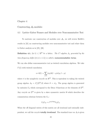 Chapter 4
Constructing Aσ-modules
4.1 Lattice Gabor Frames and Modules over Noncommutative Tori
To motivate our construction of modules over Aσ, we will review Rieﬀel’s
results in [31] on constructing modules over noncommutative tori and relate them
to Gabor analysis as in [25], [26].
Deﬁnition 4.1. Let L ⊂ R2d
be a lattice. The C∗
-algebra AL generated by the
time-frequency shifts {π(z) | z ∈ L} is called a noncommutative torus.
We can also deﬁne noncommutative tori as twisted convolution algebras. We take
l1
(L) with twisted convolution
a ∗ b(l) :=
µ∈L
a(µ)b(l − µ)σ(µ, l − µ)
where σ is the symplectic cocycle on R2d
. This is equivalent to taking the twisted
group algebra Aθ = C∗
r (Z2d
, θ) where θ = σ|L. The group algebra is generated
by unitaries Un which correspond to the Dirac δ-functions at the elements of Z2d
.
Any cocycle on Z2d
is given by a skew symmetric matrix Θ which describes the
commutation relations between the Un :
UnUm = e2πintΘm
UmUn.
When the oﬀ diagonal entries of this matrix are all irrational and rationally inde-
pendent, we call the cocycle totally irrational. The standard trace on Aθ is given
41
 