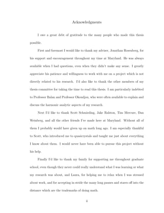 Acknowledgments
I owe a great debt of gratitude to the many people who made this thesis
possible.
First and foremost I would like to thank my adviser, Jonathan Rosenberg, for
his support and encouragement throughout my time at Maryland. He was always
available when I had questions, even when they didn’t make any sense. I greatly
appreciate his patience and willingness to work with me on a project which is not
directly related to his research. I’d also like to thank the other members of my
thesis committee for taking the time to read this thesis. I am particularly indebted
to Professor Balan and Professor Okoudjou, who were often available to explain and
discuss the harmonic analytic aspects of my research.
Next I’d like to thank Scott Schmieding, Jake Ralston, Tim Mercure, Dan
Weinberg, and all the other friends I’ve made here at Maryland. Without all of
them I probably would have given up on math long ago. I am especially thankful
to Scott, who introduced me to quasicrystals and taught me just about everything
I know about them. I would never have been able to pursue this project without
his help.
Finally I’d like to thank my family for supporting me throughout graduate
school, even though they never could really understand what I was learning or what
my research was about, and Laura, for helping me to relax when I was stressed
about work, and for accepting in stride the many long pauses and stares oﬀ into the
distance which are the trademarks of doing math.
ii
 