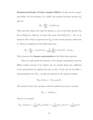 Fundamental Identity of Gabor Analysis (FIGA). To draw out the compar-
ison further, let’s ﬁx functions f, g ∈ S(Rd
) and consider the frame operator SL
f,g
given by
SL
f,g =
z∈L
· , π(z)f π(z)g.
This is precisely equal to the rank one operator L ·, f g, so the frame operator SL
f,g
lies in End0
A∞
L
(VL). However, we know from above that End0
A∞
L
(VL) = A∞
L◦ , so we
should be able to ﬁnd an expression for SL
f,g in terms of time frequency shifts from
L◦
. Indeed, an application of the FIGA shows that
SL
f,g =
z∈L
· , π(z)f π(z)g =
1
vol(L) l∈L◦
g, π(l)f π(l) = {f, g}L◦ .
This is known as the Janssen representation of the Gabor frame operator.
Thus one could predict the existence of the Janssen representation from the
Hilbert module structure of VL. Indeed, one can actually deduce the coeﬃcients
in the representation by applying the trace on A∞
L◦ . To this end, we can deﬁne a
(non-normalized) trace TrAL◦
on rank one operators in A∞
L◦ using the formula
TrAL◦
( f, g L◦ ) := TrAL
(L g, f ).
This extends to all of A∞
L◦ and agrees with the standard trace up to a constant:
TrAL◦
= vol(L)TrAL◦ .
Thus we can compute
TrAL◦ ({f, g}L◦ ) =
1
vol(L)
TrAL◦
({f, g}L◦ ) =
1
vol(L)
TrAL
(L g, f ) =
1
vol(L)
g, f .
45
 