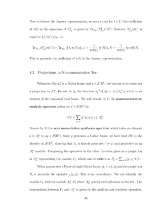 Now to deduce the Janssen representation, we notice that for l ∈ L◦
the coeﬃcient
of π(l) in the expansion of SL
f,g is given by TrAL◦ (SL
f,gπ(l)∗
). However, SL
f,gπ(l)∗
is
equal to {f, π(l)∗
g}L◦ , so
TrAL◦ (SL
f,gπ(l)∗
) = TrAL◦ ({f, π(l)∗
g}L◦ ) =
1
vol(L)
π(l)∗
g, f =
1
vol(L)
g, π(l)f .
This is precisely the coeﬃcient of π(l) in the Janssen representation.
4.2 Projections in Noncommutative Tori
Whenever G(g, L) is a Gabor frame and g ∈ S(Rd
), we can use it to construct
a projection in A∞
L . Denote by ˜gz the function S−1
g π(z)g = π(z)S−1
g g which is an
element of the canonical dual frame. We will denote by C the noncommutative
analysis operator acting on f ∈ S(Rd
) by
Cf =
z∈L
f, ˜gz π(z) ∈ A∞
L .
Denote by D the noncommutative synthesis operator which takes an element
a ∈ A∞
L to ag ∈ S(Rd
). Since g generates a Gabor frame, we have that DC is the
identity on S(Rd
), showing that VL is ﬁnitely generated (by g) and projective as an
A∞
L module. Composing the operators in the other direction gives us a projection
in A∞
L representing the module VL, which can be written as Pg = z∈L g, ˜gz π(z).
When g generates a Parseval tight Gabor frame, ˜gz = π(z)g and the projection
Pg is precisely the operator L g, g . This is no coincidence. We can identify the
module VL with the module A∞
L ·Pg where A∞
L acts by multiplication on the left. The
isomorphism between VL and A∞
L is given by the analysis and synthesis operators.
46
 