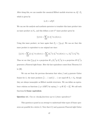 After doing this, we can consider the canonical Hilbert module structure on A∞
L · Pg
which is given by
a, b = aPgb∗
.
We can use the analysis and synthesis operators to translate this inner product into
an inner product on VL, and this deﬁnes a new C∗
-inner product given by
g
L f, h =
z∈L
f, S−1
g π(z)h π(z).
Using this inner product, we have again that Pg = g
L g, g . We can see that this
inner product is equivalent to our original one since
g
L f, h =
z∈L
f, S−1
g π(z)h π(z) =
z∈L
S
−1
2
g f, S
−1
2
g π(z)h π(z) =L S
−1
2
g f, S
−1
2
g h .
Thus we see that g
L g, g is a projection iﬀ L S
−1
2
g g, S
−1
2
g g is a projection iﬀ S
−1
2
g g
generates a Parseval tight frame. Here the last equivalence comes from Theorem 3.3
in [26].
We can see from the previous discussion that when f and g generate Gabor
frames for L, the inner products f
L · , · and g
L · , · are equal iﬀ Sf = Sg, though
they are always isomorphic as Hilbert module structures. We can deﬁne an equiva-
lence relation on functions f, g ∈ S(Rd
) by saying f ∼ g iﬀ SL
f = SL
g . We call such
functions L frame equivalent.
Question 4.1. Can we classify functions up to L frame equivalence?
This question is posed as an attempt to understand what types of frame oper-
ators are possible for a lattice L. Note that if f and g generate Parseval tight Gabor
47
 