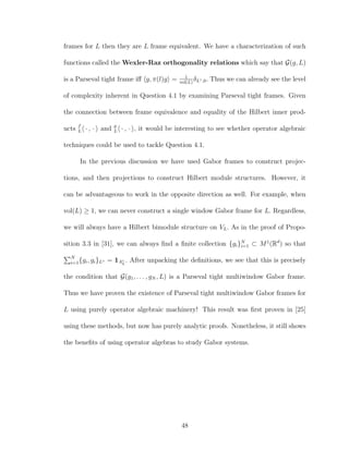 frames for L then they are L frame equivalent. We have a characterization of such
functions called the Wexler-Raz orthogonality relations which say that G(g, L)
is a Parseval tight frame iﬀ g, π(l)g = 1
vol(L)
δL◦,0. Thus we can already see the level
of complexity inherent in Question 4.1 by examining Parseval tight frames. Given
the connection between frame equivalence and equality of the Hilbert inner prod-
ucts f
L · , · and g
L · , · , it would be interesting to see whether operator algebraic
techniques could be used to tackle Question 4.1.
In the previous discussion we have used Gabor frames to construct projec-
tions, and then projections to construct Hilbert module structures. However, it
can be advantageous to work in the opposite direction as well. For example, when
vol(L) ≥ 1, we can never construct a single window Gabor frame for L. Regardless,
we will always have a Hilbert bimodule structure on VL. As in the proof of Propo-
sition 3.3 in [31], we can always ﬁnd a ﬁnite collection {gi}N
i=1 ⊂ M1
(Rd
) so that
N
i=1{gi, gi}L◦ = 1A◦
L
. After unpacking the deﬁnitions, we see that this is precisely
the condition that G(g1, . . . , gN , L) is a Parseval tight multiwindow Gabor frame.
Thus we have proven the existence of Parseval tight multiwindow Gabor frames for
L using purely operator algebraic machinery! This result was ﬁrst proven in [25]
using these methods, but now has purely analytic proofs. Nonetheless, it still shows
the beneﬁts of using operator algebras to study Gabor systems.
48
 