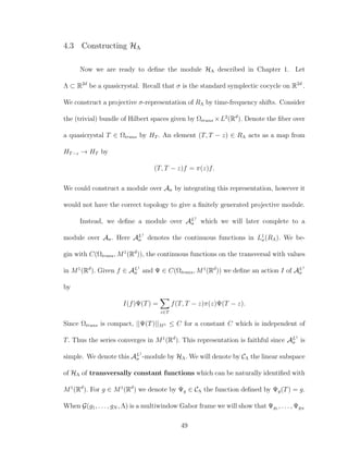 4.3 Constructing HΛ
Now we are ready to deﬁne the module HΛ described in Chapter 1. Let
Λ ⊂ R2d
be a quasicrystal. Recall that σ is the standard symplectic cocycle on R2d
.
We construct a projective σ-representation of RΛ by time-frequency shifts. Consider
the (trivial) bundle of Hilbert spaces given by Ωtrans ×L2
(Rd
). Denote the ﬁber over
a quasicrystal T ∈ Ωtrans by HT . An element (T, T − z) ∈ RΛ acts as a map from
HT−z → HT by
(T, T − z)f = π(z)f.
We could construct a module over Aσ by integrating this representation, however it
would not have the correct topology to give a ﬁnitely generated projective module.
Instead, we deﬁne a module over AL1
σ which we will later complete to a
module over Aσ. Here AL1
σ denotes the continuous functions in L1
σ(RΛ). We be-
gin with C(Ωtrans, M1
(Rd
)), the continuous functions on the transversal with values
in M1
(Rd
). Given f ∈ AL1
σ and Ψ ∈ C(Ωtrans, M1
(Rd
)) we deﬁne an action I of AL1
σ
by
I(f)Ψ(T) =
z∈T
f(T, T − z)π(z)Ψ(T − z).
Since Ωtrans is compact, ||Ψ(T)||M1 ≤ C for a constant C which is independent of
T. Thus the series converges in M1
(Rd
). This representation is faithful since AL1
σ is
simple. We denote this AL1
σ -module by HΛ. We will denote by CΛ the linear subspace
of HΛ of transversally constant functions which can be naturally identiﬁed with
M1
(Rd
). For g ∈ M1
(Rd
) we denote by Ψg ∈ CΛ the function deﬁned by Ψg(T) = g.
When G(g1, . . . , gN , Λ) is a multiwindow Gabor frame we will show that Ψg1 , . . . , ΨgN
49
 