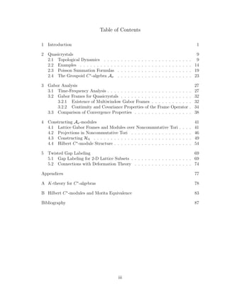 Table of Contents
1 Introduction 1
2 Quasicrystals 9
2.1 Topological Dynamics . . . . . . . . . . . . . . . . . . . . . . . . . . 9
2.2 Examples . . . . . . . . . . . . . . . . . . . . . . . . . . . . . . . . . 14
2.3 Poisson Summation Formulas . . . . . . . . . . . . . . . . . . . . . . 19
2.4 The Groupoid C∗
-algebra Aσ . . . . . . . . . . . . . . . . . . . . . . 23
3 Gabor Analysis 27
3.1 Time-Frequency Analysis . . . . . . . . . . . . . . . . . . . . . . . . . 27
3.2 Gabor Frames for Quasicrystals . . . . . . . . . . . . . . . . . . . . . 32
3.2.1 Existence of Multiwindow Gabor Frames . . . . . . . . . . . . 32
3.2.2 Continuity and Covariance Properties of the Frame Operator . 34
3.3 Comparison of Convergence Properties . . . . . . . . . . . . . . . . . 38
4 Constructing Aσ-modules 41
4.1 Lattice Gabor Frames and Modules over Noncommutative Tori . . . . 41
4.2 Projections in Noncommutative Tori . . . . . . . . . . . . . . . . . . 46
4.3 Constructing HΛ . . . . . . . . . . . . . . . . . . . . . . . . . . . . . 49
4.4 Hilbert C∗
-module Structure . . . . . . . . . . . . . . . . . . . . . . . 54
5 Twisted Gap Labeling 69
5.1 Gap Labeling for 2-D Lattice Subsets . . . . . . . . . . . . . . . . . . 69
5.2 Connections with Deformation Theory . . . . . . . . . . . . . . . . . 74
Appendices 77
A K-theory for C∗
-algebras 78
B Hilbert C∗
-modules and Morita Equivalence 83
Bibliography 87
iii
 