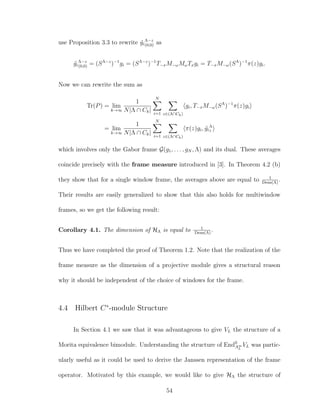 use Proposition 3.3 to rewrite ˜gi
Λ−z
(0,0) as
˜gi
Λ−z
(0,0) = (SΛ−z
)−1
gi = (SΛ−z
)−1
T−xM−ωMωTxgi = T−xM−ω(SΛ
)−1
π(z)gi.
Now we can rewrite the sum as
Tr(P) = lim
k→∞
1
N|Λ ∩ Ck|
N
i=1 z∈(Λ∩Ck)
gi, T−xM−ω(SΛ
)−1
π(z)gi
= lim
k→∞
1
N|Λ ∩ Ck|
N
i=1 z∈(Λ∩Ck)
π(z)gi, ˜gi
Λ
z
which involves only the Gabor frame G(g1, . . . , gN , Λ) and its dual. These averages
coincide precisely with the frame measure introduced in [3]. In Theorem 4.2 (b)
they show that for a single window frame, the averages above are equal to 1
Dens(Λ)
.
Their results are easily generalized to show that this also holds for multiwindow
frames, so we get the following result:
Corollary 4.1. The dimension of HΛ is equal to 1
Dens(Λ)
.
Thus we have completed the proof of Theorem 1.2. Note that the realization of the
frame measure as the dimension of a projective module gives a structural reason
why it should be independent of the choice of windows for the frame.
4.4 Hilbert C∗
-module Structure
In Section 4.1 we saw that it was advantageous to give VL the structure of a
Morita equivalence bimodule. Understanding the structure of End0
A∞
L
VL was partic-
ularly useful as it could be used to derive the Janssen representation of the frame
operator. Motivated by this example, we would like to give HΛ the structure of
54
 