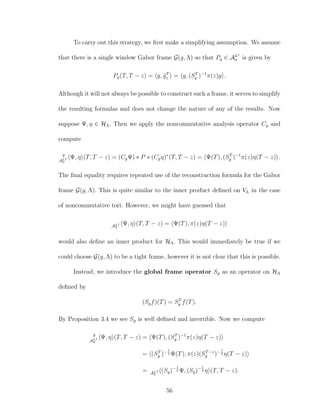 To carry out this strategy, we ﬁrst make a simplifying assumption. We assume
that there is a single window Gabor frame G(g, Λ) so that Pg ∈ AL1
σ is given by
Pg(T, T − z) = g, ˜gT
z = g, (ST
g )−1
π(z)g .
Although it will not always be possible to construct such a frame, it serves to simplify
the resulting formulas and does not change the nature of any of the results. Now
suppose Ψ, η ∈ HΛ. Then we apply the noncommutative analysis operator Cg and
compute
g
AL1
σ
Ψ, η (T, T − z) = (CgΨ) ∗ P ∗ (Cgη)∗
(T, T − z) = Ψ(T), (ST
g )−1
π(z)η(T − z) .
The ﬁnal equality requires repeated use of the reconstruction formula for the Gabor
frame G(g, Λ). This is quite similar to the inner product deﬁned on VL in the case
of noncommutative tori. However, we might have guessed that
AL1
σ
Ψ, η (T, T − z) = Ψ(T), π(z)η(T − z)
would also deﬁne an inner product for HΛ. This would immediately be true if we
could choose G(g, Λ) to be a tight frame, however it is not clear that this is possible.
Instead, we introduce the global frame operator Sg as an operator on HΛ
deﬁned by
(Sgf)(T) = ST
g f(T).
By Proposition 3.4 we see Sg is well deﬁned and invertible. Now we compute
g
AL1
σ
Ψ, η (T, T − z) = Ψ(T), (ST
g )−1
π(z)η(T − z)
= (ST
g )−1
2 Ψ(T), π(z)(ST−z
g )−1
2 η(T − z)
= AL1
σ
(Sg)−1
2 Ψ, (Sg)−1
2 η (T, T − z).
56
 