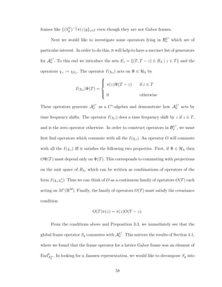 frames like {(ST
g )−1
2 π(z)g}z∈T even though they are not Gabor frames.
Next we would like to investigate some operators lying in BL1
σ which are of
particular interest. In order to do this, it will help to have a succinct list of generators
for AL1
σ . To this end we introduce the sets Ez = {(T, T − z) ∈ RΛ | z ∈ T} and the
operators χz := χEz . The operator I(χz) acts on Ψ ∈ HΛ by
I(χz)Ψ(T) =



π(z)Ψ(T − z) if z ∈ T
0 otherwise
These operators generate AL1
σ as a C∗
-algebra and demonstrate how AL1
σ acts by
time frequency shifts. The operator I(χz) does a time frequency shift by z if z ∈ T,
and is the zero operator otherwise. In order to construct operators in BL1
σ , we must
ﬁrst ﬁnd operators which commute with all the I(χz). An operator O will commute
with all the I(χz) iﬀ it satisﬁes the following two properties. First, if Ψ ∈ HΛ then
OΨ(T) must depend only on Ψ(T). This corresponds to commuting with projections
on the unit space of RΛ, which can be written as combinations of operators of the
form I(χzχ∗
z). Thus we can think of O as a continuous family of operators O(T) each
acting on M1
(R2d
). Finally, the family of operators O(T) must satisfy the covariance
condition
O(T)π(z) = π(z)O(T − z).
From the conditions above and Proposition 3.3, we immediately see that the
global frame operator Sg commutes with AL1
σ . This mirrors the results of Section 4.1,
where we found that the frame operator for a lattice Gabor frame was an element of
End0
A∞
L
. In looking for a Janssen representation, we would like to decompose Sg into
58
 