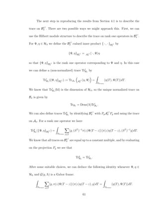 The next step in reproducing the results from Section 4.1 is to describe the
trace on BL1
σ . There are two possible ways we might approach this. First, we can
use the Hilbert module structure to describe the trace on rank one operators in BL1
σ .
For Ψ, η ∈ HΛ we deﬁne the BL1
σ -valued inner product { · , · }BL1
σ
by
{Ψ, η}BL1
σ
= AL1
σ
· , Ψ η
so that {Ψ, η}BL1
σ
is the rank one operator corresponding to Ψ and η. In this case
we can deﬁne a (non-normalized) trace TrBσ
by
TrBσ
({Ψ, η}BL1
σ
) := TrAσ AL1
σ
η, Ψ =
Ωtrans
η(T), Ψ(T) dT.
We know that TrBσ
(Id) is the dimension of HΛ, so the unique normalized trace on
Bσ is given by
TrBσ = Dens(Λ)TrBσ
.
We can also deﬁne traces Trg
Bσ
by identifying BL1
σ with PgAL1
σ Pg and using the trace
on Aσ. For a rank one operator we have
Trg
Bσ
({Ψ, η}BL1
σ
) =
Ωtrans z∈T
g, (ST
)−1
π(z)Ψ(T − z) π(z)η(T − z), (ST
)−1
g dT.
We know that all traces on BL1
σ are equal up to a constant multiple, and by evaluating
on the projection Pg we see that
Trg
Bσ
= TrBσ
.
After some suitable choices, we can deduce the following identity whenever Ψ, η ∈
HΛ and G(g, Λ) is a Gabor frame:
Ωtrans z∈T
g, π(z)Ψ(T − z) π(z)η(T − z), g dT =
Ωtrans
η(T), Ψ(T) dT.
61
 