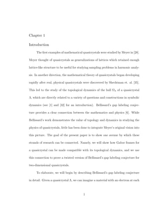 Chapter 1
Introduction
The ﬁrst examples of mathematical quasicrystals were studied by Meyer in [28].
Meyer thought of quasicrystals as generalizations of lattices which retained enough
lattice-like structure to be useful for studying sampling problems in harmonic analy-
sis. In another direction, the mathematical theory of quasicrystals began developing
rapidly after real, physical quasicrystals were discovered by Shechtman et. al. [35].
This led to the study of the topological dynamics of the hull ΩΛ of a quasicrystal
Λ, which are directly related to a variety of questions and constructions in symbolic
dynamics (see [1] and [32] for an introduction). Bellissard’s gap labeling conjec-
ture provides a clear connection between the mathematics and physics [6]. While
Bellissard’s work demonstrates the value of topology and dynamics in studying the
physics of quasicrystals, little has been done to integrate Meyer’s original vision into
this picture. The goal of the present paper is to show one avenue by which these
strands of research can be connected. Namely, we will show how Gabor frames for
a quasicrystal can be made compatible with its topological dynamics, and we use
this connection to prove a twisted version of Bellissard’s gap labeling conjecture for
two-dimensional quasicrystals.
To elaborate, we will begin by describing Bellissard’s gap labeling conjecture
in detail. Given a quasicrystal Λ, we can imagine a material with an electron at each
1
 