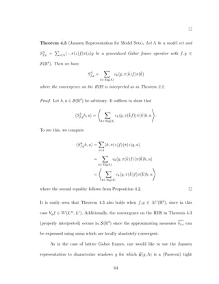Theorem 4.3 (Janssen Representation for Model Sets). Let Λ be a model set and
SΛ
f,g = z∈Λ · , π(z)f π(z)g be a generalized Gabor frame operator with f, g ∈
S(Rd
). Then we have
SΛ
f,g =
k∈ Eig(Λ)
ck g, π(ˇk)f π(ˇk)
where the convergence on the RHS is interpreted as in Theorem 2.2.
Proof. Let h, u ∈ S(Rd
) be arbitrary. It suﬃces to show that
SΛ
f,gh, u =
k∈ Eig(Λ)
ck g, π(ˇkf) π(ˇk)h, u .
To see this, we compute
SΛ
f,gh, u =
z∈Λ
h, π(z)f π(z)g, u
=
k∈ Eig(Λ)
ck g, π(ˇk)f π(ˇk)h, u
=
k∈ Eig(Λ)
ck g, π(ˇk)f π(ˇk)h, u
where the second equality follows from Proposition 4.2.
It is easily seen that Theorem 4.3 also holds when f, g ∈ M1
(Rd
), since in this
case Vgf ∈ W(L∞
, L1
). Additionally, the convergence on the RHS in Theorem 4.3
(properly interpreted) occurs in S(Rd
) since the approximating measures δΛ, can
be expressed using sums which are locally absolutely convergent.
As in the case of lattice Gabor frames, one would like to use the Janssen
representation to characterize windows g for which G(g, Λ) is a (Parseval) tight
64
 