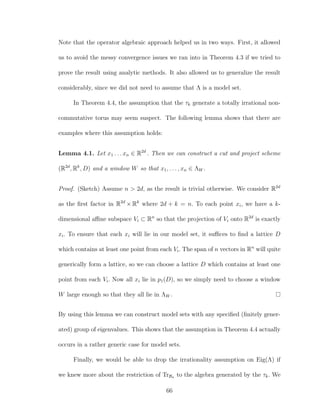 Note that the operator algebraic approach helped us in two ways. First, it allowed
us to avoid the messy convergence issues we ran into in Theorem 4.3 if we tried to
prove the result using analytic methods. It also allowed us to generalize the result
considerably, since we did not need to assume that Λ is a model set.
In Theorem 4.4, the assumption that the τk generate a totally irrational non-
commutative torus may seem suspect. The following lemma shows that there are
examples where this assumption holds:
Lemma 4.1. Let x1 . . . xn ∈ R2d
. Then we can construct a cut and project scheme
(R2d
, Rk
, D) and a window W so that x1, . . . , xn ∈ ΛW .
Proof. (Sketch) Assume n > 2d, as the result is trivial otherwise. We consider R2d
as the ﬁrst factor in R2d
× Rk
where 2d + k = n. To each point xi, we have a k-
dimensional aﬃne subspace Vi ⊂ Rn
so that the projection of Vi onto R2d
is exactly
xi. To ensure that each xi will lie in our model set, it suﬃces to ﬁnd a lattice D
which contains at least one point from each Vi. The span of n vectors in Rn
will quite
generically form a lattice, so we can choose a lattice D which contains at least one
point from each Vi. Now all xi lie in p1(D), so we simply need to choose a window
W large enough so that they all lie in ΛW .
By using this lemma we can construct model sets with any speciﬁed (ﬁnitely gener-
ated) group of eigenvalues. This shows that the assumption in Theorem 4.4 actually
occurs in a rather generic case for model sets.
Finally, we would be able to drop the irrationality assumption on Eig(Λ) if
we knew more about the restriction of TrBσ to the algebra generated by the τk. We
66
 