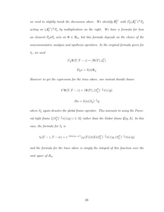 we need to slightly tweak the discussion above. We identify BL1
σ with Pg(AL1
σ )N
Pg
acting on (AL1
σ )N
Pg by multiplication on the right. We have a formula for how
an element PgaPg acts on Ψ ∈ HΛ, but this formula depends on the choice of the
noncommutative analysis and synthesis operators. In the original formula given for
˜τk, we used
CgΨ(T, T − z) = Ψ(T), ˜gT
z
Dga = I(a)Ψg.
However to get the expression for the trace above, one instead should choose
CΨ(T, T − z) = Ψ(T), (ST
g )−1
2 π(z)g
Da = I(a)(Sg)−1
2 g
where Sg again denotes the global frame operator. This amounts to using the Parse-
val tight frame {(SΛ
g )−1
2 π(z)g | z ∈ Λ} rather than the Gabor frame G(g, Λ). In this
case, the formula for ˜τk is
˜τk(T − z, T − w) = e−2πix(ω−ω )
ϕk(T) π(ˇk)(ST
g )−1
2 π(z)g, (ST
g )−1
2 π(w)g
and the formula for the trace above is simply the integral of this function over the
unit space of RΛ.
68
 