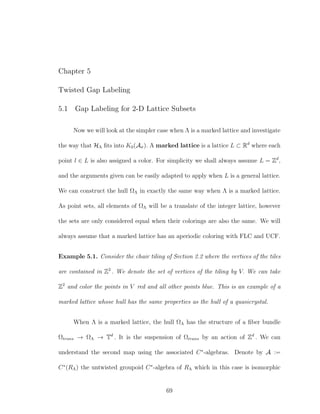 Chapter 5
Twisted Gap Labeling
5.1 Gap Labeling for 2-D Lattice Subsets
Now we will look at the simpler case when Λ is a marked lattice and investigate
the way that HΛ ﬁts into K0(Aσ). A marked lattice is a lattice L ⊂ Rd
where each
point l ∈ L is also assigned a color. For simplicity we shall always assume L = Zd
,
and the arguments given can be easily adapted to apply when L is a general lattice.
We can construct the hull ΩΛ in exactly the same way when Λ is a marked lattice.
As point sets, all elements of ΩΛ will be a translate of the integer lattice, however
the sets are only considered equal when their colorings are also the same. We will
always assume that a marked lattice has an aperiodic coloring with FLC and UCF.
Example 5.1. Consider the chair tiling of Section 2.2 where the vertices of the tiles
are contained in Z2
. We denote the set of vertices of the tiling by V. We can take
Z2
and color the points in V red and all other points blue. This is an example of a
marked lattice whose hull has the same properties as the hull of a quasicrystal.
When Λ is a marked lattice, the hull ΩΛ has the structure of a ﬁber bundle
Ωtrans → ΩΛ → Td
. It is the suspension of Ωtrans by an action of Zd
. We can
understand the second map using the associated C∗
-algebras. Denote by A :=
C∗
(RΛ) the untwisted groupoid C∗
-algebra of RΛ which in this case is isomorphic
69
 