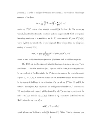 point in Λ. In order to analyze electron interactions in Λ, one studies a Schrodinger
operator of the form
HΛ =
1
2m i
− eA
2
+
y∈Λ
v(· − y)
acting on L2
(Rd
), where v is a suitable potential( [4] Section 2.7). The vector po-
tential A models the eﬀect of a constant, uniform magnetic ﬁeld. With appropriate
boundary conditions, it is possible to restrict HΛ to an operator HΛ,R on L2
(CR(0))
where CR(0) is the closed cube of side length R. Then we can deﬁne the integrated
density of states (IDOS)
N(E) = lim
R→∞
1
|CR(0)|
|{E ∈ Sp(HΛ,R) | E ≤ E}|
which is used to express thermodynamical properties such as the heat capacity.
The IDOS can also be expressed using the language of operator algebras. There
are natural C∗
and Von Neumann (VN) algebras related to HΛ which are generated
by the resolvent of HΛ. Essentially, the C∗
-algebra the same as the twisted groupoid
algebra Aθ = C∗
(RΛ, θ) described in Section 2.4, where the cocycle θ is determined
by the magnetic ﬁeld and is the restriction of a cocycle on R2d
(see [4] and [6] for
details). The algebra Aθ is simple and has a unique normalized trace. The associated
VN algebra (its weak closure) will be denoted by Aθ. The spectral projection of HΛ
onto (−∞, E] is denoted by χE(HΛ), and lies in Aθ. This allows us to describe the
IDOS using the trace on Aθ as
N(E) = Tr(χE(HΛ))
which is known as Shubin’s formula ( [4] Section 2.7). When E lies in a spectral gap,
2
 