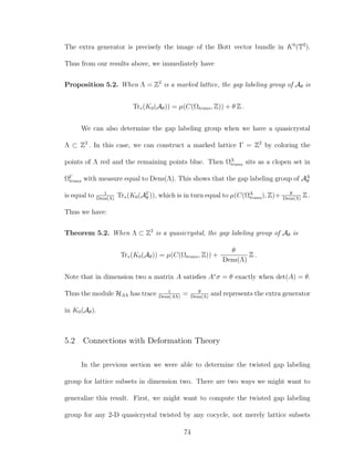 The extra generator is precisely the image of the Bott vector bundle in K0
(T2
).
Thus from our results above, we immediately have
Proposition 5.2. When Λ = Z2
is a marked lattice, the gap labeling group of Aθ is
Tr∗(K0(Aθ)) = µ(C(Ωtrans, Z)) + θ Z .
We can also determine the gap labeling group when we have a quasicrystal
Λ ⊂ Z2
. In this case, we can construct a marked lattice Γ = Z2
by coloring the
points of Λ red and the remaining points blue. Then ΩΛ
trans sits as a clopen set in
ΩΓ
trans with measure equal to Dens(Λ). This shows that the gap labeling group of AΛ
θ
is equal to 1
Dens(Λ)
Tr∗(K0(AΓ
θ )), which is in turn equal to µ(C(ΩΛ
trans), Z)+ θ
Dens(Λ)
Z .
Thus we have:
Theorem 5.2. When Λ ⊂ Z2
is a quasicrystal, the gap labeling group of Aθ is
Tr∗(K0(Aθ)) = µ(C(Ωtrans, Z)) +
θ
Dens(Λ)
Z .
Note that in dimension two a matrix A satisﬁes A∗
σ = θ exactly when det(A) = θ.
Thus the module HAΛ has trace 1
Dens(AΛ)
= θ
Dens(Λ)
and represents the extra generator
in K0(Aθ).
5.2 Connections with Deformation Theory
In the previous section we were able to determine the twisted gap labeling
group for lattice subsets in dimension two. There are two ways we might want to
generalize this result. First, we might want to compute the twisted gap labeling
group for any 2-D quasicrystal twisted by any cocycle, not merely lattice subsets
74
 