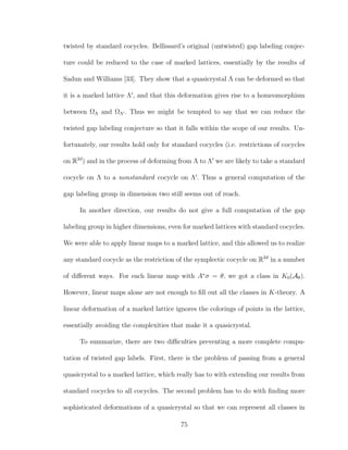 twisted by standard cocycles. Bellissard’s original (untwisted) gap labeling conjec-
ture could be reduced to the case of marked lattices, essentially by the results of
Sadun and Williams [33]. They show that a quasicrystal Λ can be deformed so that
it is a marked lattice Λ , and that this deformation gives rise to a homeomorphism
between ΩΛ and ΩΛ . Thus we might be tempted to say that we can reduce the
twisted gap labeling conjecture so that it falls within the scope of our results. Un-
fortunately, our results hold only for standard cocycles (i.e. restrictions of cocycles
on R2d
) and in the process of deforming from Λ to Λ we are likely to take a standard
cocycle on Λ to a nonstandard cocycle on Λ . Thus a general computation of the
gap labeling group in dimension two still seems out of reach.
In another direction, our results do not give a full computation of the gap
labeling group in higher dimensions, even for marked lattices with standard cocycles.
We were able to apply linear maps to a marked lattice, and this allowed us to realize
any standard cocycle as the restriction of the symplectic cocycle on R2d
in a number
of diﬀerent ways. For each linear map with A∗
σ = θ, we got a class in K0(Aθ).
However, linear maps alone are not enough to ﬁll out all the classes in K-theory. A
linear deformation of a marked lattice ignores the colorings of points in the lattice,
essentially avoiding the complexities that make it a quasicrystal.
To summarize, there are two diﬃculties preventing a more complete compu-
tation of twisted gap labels. First, there is the problem of passing from a general
quasicrystal to a marked lattice, which really has to with extending our results from
standard cocycles to all cocycles. The second problem has to do with ﬁnding more
sophisticated deformations of a quasicrystal so that we can represent all classes in
75
 