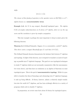 shifts
{π(z) | z ∈ L}.
The closure of this family of operators in the operator norm on B(L2
(R)) is a C∗
-
algebra known as a noncommutative torus.
Example A.3. Let X be any compact, Hausdorﬀ topological space. The algebra
C(X) of complex valued functions on X forms a C∗
-algebra, where we use the sup
norm and the involution is given by complex conjugation.
This last example is perhaps the most important to keep in mind, given the
following theorem:
Theorem A.1 (Gelfand-Naimark). Suppose A is a commutative, unital C∗
-algebra.
Then there exists a compact Hausdorﬀ space X such that A ∼= C(X).
The Gelfand-Naimark theorem demonstrates the intrinsic link between C∗
-algebras
and topology. In light of this theorem, one is tempted to translate as much of topol-
ogy as possible into C∗
-algebraic language. The goal is to use topological techniques
to study C∗
-algebras which are not necessarily commutative (like the noncommuta-
tive torus above), and thus have no realization as an algebra of functions on some
topological space. This is the goal of noncommutative topology. While it is pos-
sible to translate the ideas of homology and cohomology into C∗
-algebraic language,
it ends up being diﬃcult. K-theory, however, admits a relatively simple transla-
tion into the world of C∗
-algebras, and has been strikingly eﬀective in a variety of
programs which seek to classify C∗
-algebras.
In preparation, we review some facts about K-theory for topological spaces.
79
 