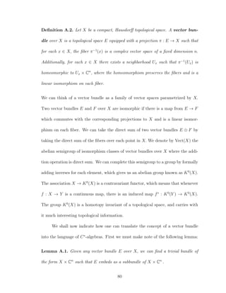 Deﬁnition A.2. Let X be a compact, Hausdorﬀ topological space. A vector bun-
dle over X is a topological space E equipped with a projection π : E → X such that
for each x ∈ X, the ﬁber π−1
(x) is a complex vector space of a ﬁxed dimension n.
Additionally, for each x ∈ X there exists a neighborhood Ux such that π−1
(Ux) is
homeomorphic to Ux × Cn
, where the homeomorphism preserves the ﬁbers and is a
linear isomorphism on each ﬁber.
We can think of a vector bundle as a family of vector spaces parametrized by X.
Two vector bundles E and F over X are isomorphic if there is a map from E → F
which commutes with the corresponding projections to X and is a linear isomor-
phism on each ﬁber. We can take the direct sum of two vector bundles E ⊕ F by
taking the direct sum of the ﬁbers over each point in X. We denote by Vect(X) the
abelian semigroup of isomorphism classes of vector bundles over X where the addi-
tion operation is direct sum. We can complete this semigroup to a group by formally
adding inverses for each element, which gives us an abelian group known as K0
(X).
The association X → K0
(X) is a contravariant functor, which means that whenever
f : X → Y is a continuous map, there is an induced map f∗
: K0
(Y ) → K0
(X).
The group K0
(X) is a homotopy invariant of a topological space, and carries with
it much interesting topological information.
We shall now indicate how one can translate the concept of a vector bundle
into the language of C∗
-algebras. First we must make note of the following lemma:
Lemma A.1. Given any vector bundle E over X, we can ﬁnd a trivial bundle of
the form X × Cn
such that E embeds as a subbundle of X × Cn
.
80
 