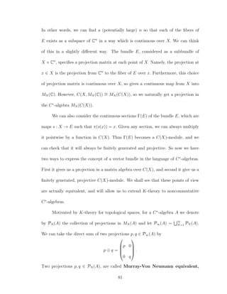 In other words, we can ﬁnd a (potentially large) n so that each of the ﬁbers of
E exists as a subspace of Cn
in a way which is continuous over X. We can think
of this in a slightly diﬀerent way. The bundle E, considered as a subbundle of
X × Cn
, speciﬁes a projection matrix at each point of X. Namely, the projection at
x ∈ X is the projection from Cn
to the ﬁber of E over x. Furthermore, this choice
of projection matrix is continuous over X, so gives a continuous map from X into
MN (C). However, C(X, MN (C)) ∼= MN (C(X)), so we naturally get a projection in
the C∗
-algebra MN (C(X)).
We can also consider the continuous sections Γ(E) of the bundle E, which are
maps s : X → E such that π(s(x)) = x. Given any section, we can always multiply
it pointwise by a function in C(X). Thus Γ(E) becomes a C(X)-module, and we
can check that it will always be ﬁnitely generated and projective. So now we have
two ways to express the concept of a vector bundle in the language of C∗
-algebras.
First it gives us a projection in a matrix algebra over C(X), and second it give us a
ﬁnitely generated, projective C(X)-module. We shall see that these points of view
are actually equivalent, and will allow us to extend K-theory to noncommutative
C∗
-algebras.
Motivated by K-theory for topological spaces, for a C∗
-algebra A we denote
by PN (A) the collection of projections in MN (A) and let P∞(A) = ∞
N=1 PN (A).
We can take the direct sum of two projections p, q ∈ P∞(A) by
p ⊕ q =




p 0
0 q



 .
Two projections p, q ∈ PN (A), are called Murray-Von Neumann equivalent,
81
 