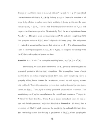 denoted p ∼ q, if there exists v ∈ MN (A) with vv∗
= p and v∗
v = q. We can extend
this equivalence relation to P∞(A) by deﬁning p ∼0 q if there exist matrices of all
zeros 0n, 0m of sizes n and m respectively so that p ⊕ 0n and q ⊕ 0m are the same
size and p ⊕ 0n ∼ q ⊕ 0m. This is a well deﬁned equivalence relation on P∞(A) and
respects the direct sum operation. We denote by D(A) the set of equivalence classes
P∞(A)/ ∼0 . This gives us an abelian semigroup D(A), and after completing D(A)
to a group we arrive at K0(A), the C∗
-algebraic K-theory group. The assignment
A → K0(A) is a covariant functor, so that whenever ϕ : A → B is a homomorphism
there is a corresponding map ϕ∗ : K0(A) → K0(B). To complete the analogy with
the K-theory of topological spaces, we have:
Theorem A.2. When X is a compact Hausdorﬀ space, K0(C(X)) ∼= K0
(X).
Alternatively, we could have constructed the K0 group by examining ﬁnitely
generated, projective left (or right) A-modules. The isomorphism classes of such
modules form an abelian semigroup under direct sum. After completing this to a
group by adding formal inverses for the elements, we end up with a group isomor-
phic to K0(A). To see the connection between this construction and the one above,
choose p ∈ Pn(A). Then An
p is a ﬁnitely generated, projective left A-module. This
association p → An
p gives a map between the two diﬀerent versions of C∗
-algebraic
K-theory we have described. When A has a unique normalized trace, we can as-
sign each ﬁnitely generated, projective A-module a dimension. We simply ﬁnd a
projection p ∈ MN (A) which represents the module in K0 and apply the trace to p.
The terminology comes from looking at projections in MN (C), where applying the
82
 
