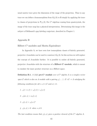 usual matrix trace gives the dimension of the range of the projection. Thus to any
trace we can deﬁne a homomorphism from K0(A) to R simply by applying the trace
to classes of projections in P∞(A). For C∗
-algebras coming from quasicrystals, the
image of the trace map has a physical interpretation. Determining this image is the
subject of Bellissard’s gap labeling conjecture, described in Chapter 1.
Appendix B
Hilbert C∗
-modules and Morita Equivalence
In Appendix A, we have seen how isomorphism classes of ﬁnitely generated,
projective A-modules can be used to construct K0(A). In this section we will explore
the concept of A-modules further. It is possible to endow all ﬁnitely generated,
projective A-modules with the structure of a Hilbert C∗
-module, which is meant
to emulate the inner product structure on a Hilbert space.
Deﬁnition B.1. A (left) pre-C∗
-module over a C∗
-algebra A is a complex vector
space E which is also an A-module with a pairing A · , · : E × E → A satisfying the
following conditions for all r, s, t ∈ E and a ∈ A :
1. A r + s, t = A r, t + A s, t
2. A ar, s = aA r, s
3. A r, s = A s, r ∗
4. A s, s > 0 when s = 0
The last condition means that A s, s gives a positive element of the C∗
-algebra A.
83
 