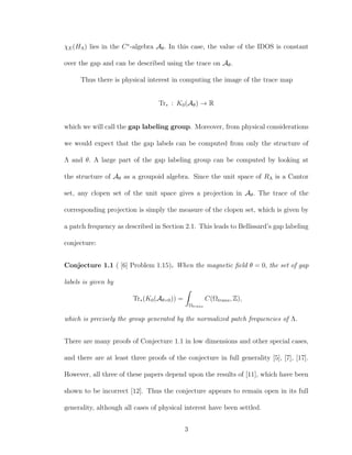 χE(HΛ) lies in the C∗
-algebra Aθ. In this case, the value of the IDOS is constant
over the gap and can be described using the trace on Aθ.
Thus there is physical interest in computing the image of the trace map
Tr∗ : K0(Aθ) → R
which we will call the gap labeling group. Moreover, from physical considerations
we would expect that the gap labels can be computed from only the structure of
Λ and θ. A large part of the gap labeling group can be computed by looking at
the structure of Aθ as a groupoid algebra. Since the unit space of RΛ is a Cantor
set, any clopen set of the unit space gives a projection in Aθ. The trace of the
corresponding projection is simply the measure of the clopen set, which is given by
a patch frequency as described in Section 2.1. This leads to Bellissard’s gap labeling
conjecture:
Conjecture 1.1 ( [6] Problem 1.15). When the magnetic ﬁeld θ = 0, the set of gap
labels is given by
Tr∗(K0(Aθ=0)) =
Ωtrans
C(Ωtrans, Z),
which is precisely the group generated by the normalized patch frequencies of Λ.
There are many proofs of Conjecture 1.1 in low dimensions and other special cases,
and there are at least three proofs of the conjecture in full generality [5], [7], [17].
However, all three of these papers depend upon the results of [11], which have been
shown to be incorrect [12]. Thus the conjecture appears to remain open in its full
generality, although all cases of physical interest have been settled.
3
 