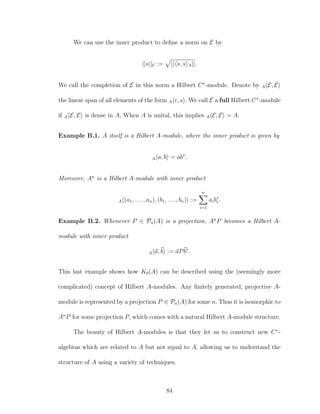 We can use the inner product to deﬁne a norm on E by
||s||E := || s, s A||.
We call the completion of E in this norm a Hilbert C∗
-module. Denote by A E, E
the linear span of all elements of the form A r, s . We call E a full Hilbert C∗
-module
if A E, E is dense in A. When A is unital, this implies A E, E = A.
Example B.1. A itself is a Hilbert A-module, where the inner product is given by
A a, b = ab∗
.
Moreover, An
is a Hilbert A-module with inner product
A (a1, . . . , an), (b1, . . . , bn) :=
n
i=1
aib∗
i .
Example B.2. Whenever P ∈ Pn(A) is a projection, An
P becomes a Hilbert A-
module with inner product
A a, b := aPb∗
.
This last example shows how K0(A) can be described using the (seemingly more
complicated) concept of Hilbert A-modules. Any ﬁnitely generated, projective A-
module is represented by a projection P ∈ Pn(A) for some n. Thus it is isomorphic to
An
P for some projection P, which comes with a natural Hilbert A-module structure.
The beauty of Hilbert A-modules is that they let us to construct new C∗
-
algebras which are related to A but not equal to A, allowing us to understand the
structure of A using a variety of techniques.
84
 
