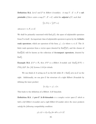 Deﬁnition B.2. Let E and F be Hilbert A-modules. A map T : E → F is ad-
jointable if there exists a map T∗
: F → E, called the adjoint of T, such that
F
A r, Ts = E
A T∗
r, s
whenever r ∈ F, s ∈ E.
We shall be primarily concerned with EndA(E), the space of adjointable operators
from E to itself. An important class of adjointable operators is given by the A-ﬁnite
rank operators, which are operators of the form A · , r s where r, s ∈ E. The A-
ﬁnite rank operators form a vector space denoted by End00
A (E), and the closure of
End00
A (E) will be known as the collection of A-compact operators, denoted by
End0
A.
Example B.3. If P ∈ Pn then An
P is a Hilbert A-module and End0
A(An
P) =
PMn(A)P. See [10] Lemma 2.18 for details.
We can think of A acting on E on the left while B = End0
A acts on E on the
right. Additionally, we can give E the structure of a right Hilbert B-module by
deﬁning the inner product
{r, s}B := A · , r s.
This leads to the deﬁnition of a Hilbert A-B bimodule.
Deﬁnition B.3. A pre-C∗
A-B-bimodule is a complex vector space E which is
both a left Hilbert A-module and a right Hilbert B-module where the inner products
satisfy the following compatibility condition:
A r, s t = r{s, t}B for all r, s, t ∈ E.
85
 