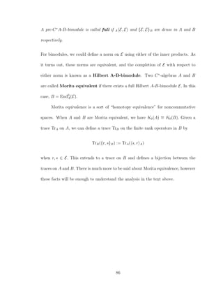 A pre-C∗
A-B-bimodule is called full if A E, E and {E, E}B are dense in A and B
respectively.
For bimodules, we could deﬁne a norm on E using either of the inner products. As
it turns out, these norms are equivalent, and the completion of E with respect to
either norm is known as a Hilbert A-B-bimodule. Two C∗
-algebras A and B
are called Morita equivalent if there exists a full Hilbert A-B-bimodule E. In this
case, B = End0
A(E).
Morita equivalence is a sort of “homotopy equivalence” for noncommutative
spaces. When A and B are Morita equivalent, we have K0(A) ∼= K0(B). Given a
trace TrA on A, we can deﬁne a trace TrB on the ﬁnite rank operators in B by
TrB({r, s}B) := TrA( s, r A)
when r, s ∈ E. This extends to a trace on B and deﬁnes a bijection between the
traces on A and B. There is much more to be said about Morita equivalence, however
these facts will be enough to understand the analysis in the text above.
86
 