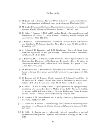 Bibliography
[1] M. Baake and U. Grimm. Aperiodic Order Volume 1: A Mathematical Invita-
tion. Encyclopedia of Mathematics and its Applications. Cambridge, 2013.
[2] M. Baake, D. Lenz, and R. Moody. Characterization of model sets by dynamical
systems. Ergodic Theory and Dynamical Systems, 27:341–382, 2007.
[3] R. Balan, P. Casazza, C. Heil, and Z. Landau. Density, Overcompleteness, and
Localization of Frames. II. Gabor Systems. Journal of Fourier Analysis and
Applications, 12:307–344, 2006.
[4] J. Bellissard. The Noncommutative Geometry of Aperiodic Solids. In Geometric
and Topological Methods for Quantum Field Theory, pages 86–156. World Sci.
Publishing, 2003.
[5] J. Bellissard, R. Benedetti, and J.-M. Gambaudo. Spaces of tilings, ﬁnite
telescopic approximation and gap labelings. Communications in Mathemati-
cal Physics, 261:1–41, 2006.
[6] J. Bellissard, D.J.L. Herrmann, and M. Zarrouati. Hulls of Aperiodic Solids and
Gap Labelling Theorems. In M. Baake and R. Moody, editors, Directions in
Mathematical Quasicrystals, volume 13 of CRM Monogr. Ser., pages 177–206.
Amer. Math. Soc., 2000.
[7] M. Benameur and H. Oyono-Oyono. Index theory for quasi-crystals I. Compu-
tation of the gap-label group. Journal of Functional Analysis, pages 137–170,
2007.
[8] G. Bernuau and M. Duneau. Fourier Analysis of Deformed Model Sets. In
M. Baake and R. Moody, editors, Directions in Mathematical Quasicrystals,
volume 13 of CRM Monogr. Ser., pages 43–60. Amer. Math. Soc., 2000.
[9] G. Elliott. On the K-theory of the C∗
-algebra generated by a projective rep-
resentation of a torsion-free discrete Abelian group. In Gr. Arsene, S. Str˘atil˘a,
A. Verona, and D. Voiculescu, editors, Operator Algebras and Group Represen-
tations Volume 1. Pitman Advanced Publishing Program, 1980.
[10] H. Figueroa, J. M. Gracia-Bondia, and J. Varilly. Elements of Noncommutative
Geometry. Birkh¨auser, 2001.
[11] A. Forrest and J. Hunton. The cohomology and K-theory of commuting home-
morphisms of the Cantor set. Ergodic Theory and Dynamical Systems, 19:611–
625, 1999.
[12] F. Gahler, J. Hunton, and J. Kellendonk. Integral cohomology of rational
projection method patterns. Algebraic and Geometric Topology, 13:1661–1708,
2013.
87
 