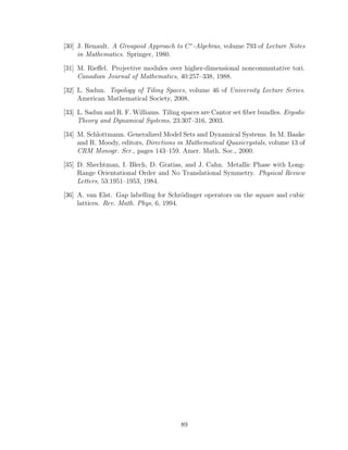[30] J. Renault. A Groupoid Approach to C∗
-Algebras, volume 793 of Lecture Notes
in Mathematics. Springer, 1980.
[31] M. Rieﬀel. Projective modules over higher-dimensional noncommutative tori.
Canadian Journal of Mathematics, 40:257–338, 1988.
[32] L. Sadun. Topology of Tiling Spaces, volume 46 of University Lecture Series.
American Mathematical Society, 2008.
[33] L. Sadun and R. F. Williams. Tiling spaces are Cantor set ﬁber bundles. Ergodic
Theory and Dynamical Systems, 23:307–316, 2003.
[34] M. Schlottmann. Generalized Model Sets and Dynamical Systems. In M. Baake
and R. Moody, editors, Directions in Mathematical Quasicrystals, volume 13 of
CRM Monogr. Ser., pages 143–159. Amer. Math. Soc., 2000.
[35] D. Shechtman, I. Blech, D. Gratias, and J. Cahn. Metallic Phase with Long-
Range Orientational Order and No Translational Symmetry. Physical Review
Letters, 53:1951–1953, 1984.
[36] A. van Elst. Gap labelling for Schr¨odinger operators on the square and cubic
lattices. Rev. Math. Phys, 6, 1994.
89
 