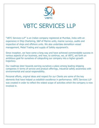 VBTC SERVICES LLP
“VBTC Services LLP” is an Indian company registered at Mumbai, India with an
experience in Ship Chartering, S&P of Marine units, marine surveys, audits and
inspection of ships and offshore units. We also undertake demolition vessel
management, Metal Trading and supply of Safety equipment’s.
Since inception, we have come a long way and have achieved commendable success in
various aspects of our business, and now, to continue, we, at VBTC, set forth an
ambitious goal for ourselves of catapulting our company into a higher-growth
trajectory.
Our roadmap steer towards earning ourselves a place among leading shipping
companies in terms of service and product offerings, industrial safety awareness with
environmental and social responsibility.
Personal efforts, original ideas and respect for our Clients are some of the key
elements that have helped us establish excellence in performance. VBTC Services LLP
was created in order to reflect the widest scope of activities which the company is now
involved in.
 