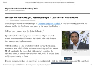 3/15/2015 Interview with Ashok Bhugoo, Resident Manager at Constance Le Prince Maurice | Elegance, Excellence and Extraordinary Places
https://constancehotels.wordpress.com/2011/10/24/interview­with­ashok­bhugoo­resident­manager­at­constance­le­prince­maurice/ 1/4
Ashok Bhugoo, Resident Manager at Le Prince
Maurice
Interview with Ashok Bhugoo, Resident Manager at Constance Le Prince Maurice
Posted on October 24, 2011 by Constance Hotels Experience
Ashok Bhugoo is our Resident Manager at Constance Le Prince Maurice, Mauritius. Recently promoted, he
gives an insight into developing your career in the luxury hotel industry.
Tell us how you got into the hotel industry?
I joined the hotel industry by mere coincidence. I’d just finished
school, when one of my cousins told me about a hotel in Mauritius
that was starting a training course.
At the time I had no idea how hotels worked. During the training,
some of us were asked to help the restaurant during breakfast service.
My job was to give the guests their plates as they came into the
breakfast buffet. It was my first encounter with guests at a hotel, and I
really enjoyed talking to them.
I was so impressed by this first experience of guest contact – I felt like I’d found my world, and this was where
Elegance, Excellence and Extraordinary Places
A blog by Constance Hotels Experience
 Follow
Follow “Elegance,
 