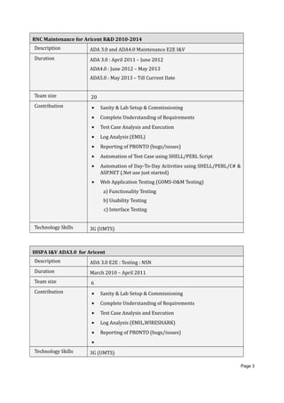 RNC Maintenance for Aricent R&D 2010-2014
Description ADA 3.0 and ADA4.0 Maintenance E2E I&V
Duration ADA 3.0 : April 2011 – June 2012
ADA4.0 : June 2012 – May 2013
ADA5.0 : May 2013 – Till Current Date
Team size 20
Contribution • Sanity & Lab Setup & Commissioning
• Complete Understanding of Requirements
• Test Case Analysis and Execution
• Log Analysis (EMIL)
• Reporting of PRONTO (bugs/issues)
• Automation of Test Case using SHELL/PERL Script
• Automation of Day-To-Day Activities using SHELL/PERL/C# &
ASP.NET (.Net use just started)
• Web Application Testing (GOMS-O&M Testing)
a) Functionality Testing
b) Usability Testing
c) Interface Testing
Technology Skills 3G (UMTS)
IHSPA I&V ADA3.0 for Aricent
Description ADA 3.0 E2E : Testing : NSN
Duration March 2010 – April 2011
Team size 6
Contribution • Sanity & Lab Setup & Commissioning
• Complete Understanding of Requirements
• Test Case Analysis and Execution
• Log Analysis (EMIL,WIRESHARK)
• Reporting of PRONTO (bugs/issues)
•
Technology Skills 3G (UMTS)
Page 3
 