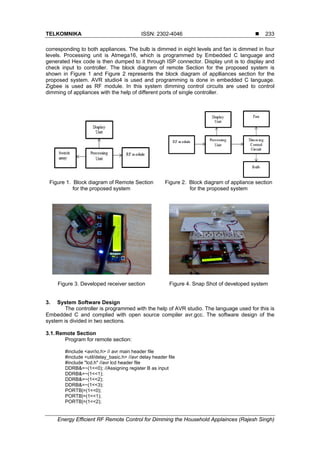 TELKOMNIKA ISSN: 2302-4046 
Energy Efficient RF Remote Control for Dimming the Household Applainces (Rajesh Singh)
233
corresponding to both appliances. The bulb is dimmed in eight levels and fan is dimmed in four
levels. Processing unit is Atmega16, which is programmed by Embedded C language and
generated Hex code is then dumped to it through ISP connector. Display unit is to display and
check input to controller. The block diagram of remote Section for the proposed system is
shown in Figure 1 and Figure 2 represents the block diagram of applliances section for the
proposed system. AVR studio4 is used and programming is done in embedded C language.
Zigbee is used as RF module. In this system dimming control circuits are used to control
dimming of appliances with the help of different ports of single controller.
Figure 1. Block diagram of Remote Section
for the proposed system
Figure 2. Block diagram of appliance section
for the proposed system
Figure 3. Developed receiver section Figure 4. Snap Shot of developed system
3. System Software Design
The controller is programmed with the help of AVR studio. The language used for this is
Embedded C and complied with open source compiler avr.gcc. The software design of the
system is divided in two sections.
3.1.Remote Section
Program for remote section:
#include <avr/io.h> // avr main header file
#include <util/delay_basic.h> //avr delay header file
#include "lcd.h" //avr lcd header file
DDRB&=~(1<<0); //Assigning register B as input
DDRB&=~(1<<1);
DDRB&=~(1<<2);
DDRB&=~(1<<3);
PORTB|=(1<<0);
PORTB|=(1<<1);
PORTB|=(1<<2);
 