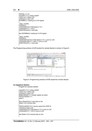  ISSN: 2302-4046
TELKOMNIKA Vol. 13, No. 2, February 2015 : 232 – 237
234
PORTB|= (1<<3);
InitUSART (71);// initilise USART
LCDInit (0);// initilise LCD
LCDClear();// clear LCD
if(!(PINB&1)) // reading pin 0 of B register
{
_delay_ms(200);
LCDClear();
LCDWriteSXY(0,0,"FAN Speed in %");
LCDWriteSXY(7,1,"10%");
USARTWChar('a');// write data
}
else if(!(PINB&4))// reading pin 2 of B register
{
_delay_ms(200);
LCDClear();
LCDWriteStringXY(0,0,"FAN Speed in %"); // print on LCD
LCDWriteStringXY(7,1,"50%"); // print on LCD
USARTWChar('c'); // write data
}
The Programming window of AVR studio4 for remote Section is shown in Figure 5.
Figure 5. Programming window of AVR studio4 for remote Section
3.2.Applaince Section
Program for receiver section
InitUSART (71);// initilise USART
LCDInit (0);// initilise LCD
LCDClear();// clear LCD
DDRB=0b00001111;//assign register as output
PORTB=0b00001111;
while(1)
{
data=UReadChar();// read data as char
if(data=='a')// received data
{
PORTB=0b00001101;// dimmer signal from PORT B
LCDClear();//clear LCD
LCDWriteSXY(0,0,"FAN Speed in %");// print on LCD
LCDWriteSXY(7,1,"10%");// print on LCD
}
else if(data=='d')// received data as char
{
 
