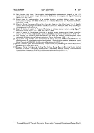 TELKOMNIKA ISSN: 2302-4046 
Energy Efficient RF Remote Control for Dimming the Household Applainces (Rajesh Singh)
237
[3] Fan Chunling, Guo Yuan. The application of a ZigBee based wireless sensor network in the LED
street lamp control system Image. International Conference on Analysis and Signal Processing
(IASP). 2011: 501 – 504.
[4] Cheng Liang L. Implementation of a digitally dimming controlled lighting system for two
area fluorescent lamps. 5th IEEE Conference on Industrial Electronics and Applications (ICIEA).
2010: 2281 – 2286.
[5] Chun An Cheng; Hung-Liang Cheng, Kun-Jheng Lin, Kuan-Lin Chu, Chun-Hsien Yen. A digitally
wireless dimmable lighting system for two-area fluorescent lamps. TENCON 2010 - 2010 IEEE Region
10 Conference. 2010; 2173,2178.
[6] Singh R Mishra, S Joshi P. Pressure Monitoring in wireless sensor network using Zigbee™
transceiver module. ICCCT. 2011 ISBN: 978-1-4577-1385-9.
[7] Singh R, Mishra S. Temperature monitoring in wireless sensor network using Zigbee transceiver
module. Power, Control and Embedded Systems (ICPCES). International Conference on. 2010; 1-4.
[8] Yoo, Sooyeub Yoo, Sooyeub. Highly efficient LED light driver with dimming control using delta sigma
modulation. 31st International Telecommunications Energy Conference. 2009: 1 - 4.
[9] Hyung-Joon Jang, Joon-Ho Choi, Ghassemlooy Z, Chung Ghiu Lee, PWM-based PPM format for
dimming control in visible light communication system. Communication Systems, Networks & Digital
Signal Processing (CSNDSP). 8th International Symposium on. 2012: 1,5.
[10] Raiser F. Dim the lights. Problems with lamp current control using a PWM signal. Industry Applications
Magazine, IEEE. 2002; 8(6): 54,59.
[11] Dingyuan Wang, Haifeng Jiang, Junfeng Ma, Xiaolong Zheng. Dynamic Dimming Control Method
Research on Tunnel LED Lighting Based on LED Controllability. Remote Sensing, Environment and
Transportation Engineering (RSETE). 2nd International Conference on. 2012: 1,4.
 