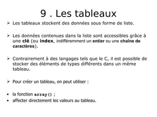 9 . Les tableaux
 Les tableaux stockent des données sous forme de liste.
 Les données contenues dans la liste sont accessibles grâce à
une clé (ou index, indifféremment un entier ou une chaîne de
caractères).
 Contrairement à des langages tels que le C, il est possible de
stocker des éléments de types différents dans un même
tableau.
 Pour créer un tableau, on peut utiliser :
• la fonction array() ;
• affecter directement les valeurs au tableau.
 